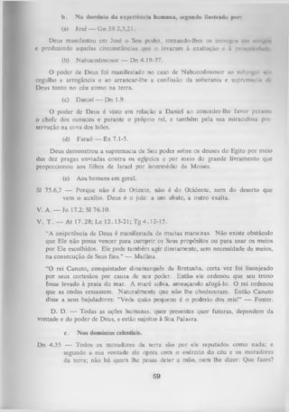 b.

No domínio du experiência humana, segundo ilustrado por»

(a)

José — G n 39.2,3,21.

Deus manifestou cm José o Seu poder, tornando-lhes os inimigo* cm nmi|v><
e produzindo aquelas circunstâncias que o levaram à exaltação e à pnmpi'iul.nl
(b)

Nabucodonosor — Dn 4.19-37.

O poder de Deus foi manifestado no caso de Nabucodonosor ao subjugnr n ii
orgulho e arrogância e ao arrancar-lhe a confissão da soberania e supremacia dr
Deus tanto no céu como na terra.
(c)

Daniel — Dn 1.9.

O poder de Deus é visto em relação a Daniel ao conceder-lhe favor perante
o chefe dos eunucos e perante o próprio rei, e também pela sua miraculosa pre­
servação na cova dos leões.
(d)

Faraó — Êx 7.1-5.

Deus demonstrou a supremacia de Seu poder sobre os deuses do Egito por meio
das dez pragas enviadas contra os egípcios e por meio do grande livramento que
proporcionou aos filhos de Israel por intermédio de Moisés.
(e)

Aos homens em geral.

SI 75.6,7 — Porque não é do Oriente, não é do Ocidente, nem do deserto que
vem o auxílio. Deus é o juiz: a um
abate, a outro exalta.
V. A. — Jo 17.2; SI 76.10.
V . T . — At 17.28; Lc 12.13-21; Tg 4.12-15.
“A onipotência de Deus é manifestada de muitas maneiras. Não existe obstáculo
que Ele não possa vencer para cumprir os Seus propósitos ou para usar os meios
por Ele escolhidos. Ele pode também agir diretamente, sem necessidade de meios,
na consecução de Seus fins.” — Mullins.
“O rei Canuto, conquistador dinamarquês da Bretanha, certa vez foi lisonjeado
por seus cortesãos por causa de seu poder. Então ele ordenou que seu trono
fosse levado à praia do mar. A maré subia, ameaçando afogá-lo. O rei ordenou
que as ondas cessassem. Naturalmente que não lhe obedeceram. Então Canuto
disse a seus bajuladores: “Vede quão pequeno é o poderio dos reis!” — Foster.
D. D. — Todas as ações humanas, quer presentes quer futuras, dependem da
vontade e do poder de Deus, e estão sujeitas à Sua Palavra.
c.

Nos domínios celestiais.

Dn 4.35 — Todos os moradores da terra são por ele reputados como nada; e
segundo a sua vontade ele opera com o exército do céu e os moradores
da terra; não há qu^em lhe possa deter a mão, nem lhe dizer: Que fazes?

59

 