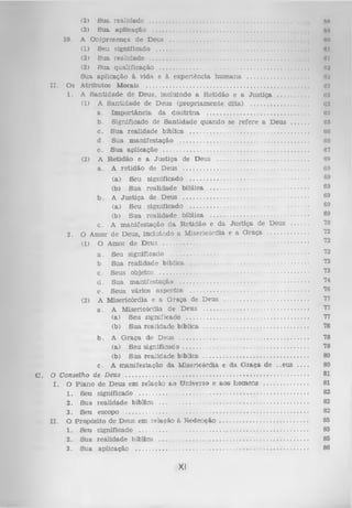 (2) S u a realid ad e ........................................................................................
(3) S u a ap licação ..........................................................................................
10. A O nipresença de D eus ...................................................................................
( t)
Seu significado ....................................................................................
(2) S u a realidade .............................................................................................
(3) S u a qualificação .......................................................................................
S ua aplicação à vida e à experiência h u m a n a .....................................
I I . O s A tributos M orais ................................................................................................
1. A S an tid ad e de D eus, incluindo a R etidão e a J u s tiç a .....................
(1) A S a n tid a d e de D eus (p ro p riam e n te d ita) .................................
a . Im p o rtâ n c ia da d o u trin a ............................................................
b. Significado de S an tid ad e q u ando se refere a D eus .............
c . S u a realid ad e bíblica ......................................................................
d . Sua m an ifestação .............................................................................
e . S u a aplicação ......................................................................................
(2) A R etidão e a J u s tiç a de Deus ......................................................
a . A retid ão de D eus ..........................................................................

nu
nil
no
nt
Al
02
na
<
t:i
<i:i
ii:i
<
t:i
(IIJ
H
O
fid
67
6!»
69

(a)
Seu significado .......................................................................
(b)
S ua realid ad e bíblica ..........................................................
b . A Ju s tiç a de Deus ...........................................................................
(a)
Seu significado .......................................................................
(b)
S u a realidade bíblica ...........................................................
c. A m an ifestação d a R e tid ã o e da Ju stiç a de D eus ................
O Amor de D eus, incluindo a M isericórdia e a G raça
......................
(1) O Amor d e D eus ....................................................................................

69
69
69
69
69

2.

(2)

C.

a.
b.
c.
d.
e.
A
a.

Seu significado ..................................................................................
Sua realid ad e bíblica ......................................................................
Seus objetos ........................................................................................
Sua m an ifestação .............................................................................
Seus vários aspectos ......................................................................
M isericórdia e a G raça de D eus .................................................
A M isericórdia de D eus ..............................................................
(a) S eu significado ........................................................................
(b) S u a realid ad e bíblica ..............................................................

b . A G raça de Deus ............................................................................
(a) Seu s ig n ific a d o ..........................................................................
(b) S ua realid ad e bíblica ..............................................................
c . A m an ifestação da M isericórdia e da G ra ç a de .. eus . . . .
O C onselho de D eus ...........................................................................................................
I.
O P lan o
de D eus em relação a o U niverso e ao s hom ens ................
1.
Seu significado ....................................................................................................
2.
Sua realid ad e bíblica ........................................................................................
3.
Seu escopo ............................................................................................................
I I . O Propósito de D eus em relação à R e d e n ç ã o .....................................................
1.
S eu significado ....................................................................................................
2.
S ua realid a d e bíblica ........................................................................................
3.
S ua aplicação .......................................................................................................

Kl

70
72
72
72

73
73

74
76
77
77
77
78
78
78
80
80
81
81
82
82
82
85
85
85
86

 