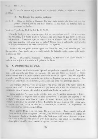 V. A. — Hb 1.13.14.
D. D. — Os santos anjos estão sob o domínio divino c sujeitos à vontade
de Deus.
d.

No domínio dos espíritos malignos.

Jó 1.12 — Disse o Senhor a Satanás: Eis que tudo quanto ele tem está em teu
poder; somente contra ele não estendas a tua mão. E Satanás saiu da
presença do Senhor.
V. A. — Tg 4.7; Ap 20.2; Jó 2.6; Lc 22.31,32.
“Quando Antígono estava pronto para iniciar um combate naval contra a armada
de Ptolomeu, e o piloto clamou: ‘Quantos são eles mais do que nós?' o corajoso
rei replicou: ‘É verdade que, se você ccntar o número deles, são mais do que
nós; mas quantos você acha que eu valho?’ Nosso Deus é suficiente contra todas
as forças combinadas da terra e do inferno.” — Spencer.
Satanás não tem poder contra algum dos filhos de Deus, salvo naquilo que Deus
lho permita. Deus pode barrar a malignidade de Satanás, assim como pode suster
as ondas do mar.
D. D. — Os poderes malignos — Satanás, os demônios e os anjos caídos —
estão todos sujeitos à vontade e à palavra de Deus.
10.

A Onipresença de Deus.

Este atributo está intimamente ligado à onipotência e onisciência de Deus, pois
Deus está presente em todos os lugares. Ele age em todos os lugares e possui
pleno conhecimento de tudo quanto ocorre em todos os lugares. Isso não significa,
ccntudo, que Deus esteja presente em todos os lugares em sentido corporal; Sua
presença é espiritual e não material, ainda que seja uma real presença pessoal.
As crianças algumas vezes perguntam: “Se Deus está em toda parte, como há
espaço para nós?” E a única resposta é que Deus não é um Ser material e, sim,
espiritual, cuja presença não exclui a existência finita ou material.
Jesus ensinou: “ ...n e m neste monte, nem em Jerusalém adorareis o P a i . . .
Deus e espírito; e importa que os seus adoradores o adorem em espirito e em
verdade". As misteriosas idas e vindas de nosso Senhor, após Sua ressurreição,
livi-ruiti a intenção de ensinar a Seus discípulos de que maneira Ele podia estar
< esUiriii com eles “todos os dias até a consumação do século”. A anipresença de
•
Irsus demonstra a onipresença de Deus.
" I ndo quanto Deus é em um lugar Ele o é em tedos. Tudo quanto existe de
Deus está em todos os lugares. De fato, Sua presença não depende do espaço ou
dii matéria. Toda a ilimitada glória da Divindade está essencialmente presente
em cada ponto de Sua criação, por mais diversas que sejam as manifestações
dessu glória em diferentes ocasiões e lugares.” — Alexander.

60

 