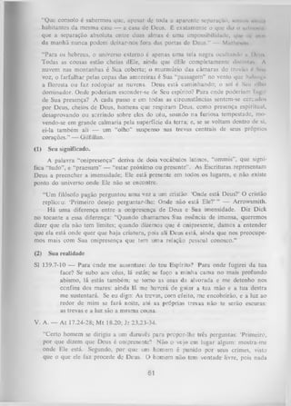 “Que consolo é sabermos que, upesur dc toda a aparente separuçúo, soniif. mini >
habitantes da mesma casa — a casa de Deus. É exatamente o que di/ o nm hiM ii
I
que a separação absoluta entre duas almas é uma impossibilidade, qur m. imri
da manhã nunca podem deixar-nos fora das portas de Deus.” — Mnlhosnn
“Para os hebreus, o universo externo é apenas uma tela negra ocultando n IHmih
Todas as cousas estão cheias dEle, ainda que dEle completamente diMintii* A
nuvem nas montanhas é Sua coberta; o murmúrio das câmaras do trovão é Sim
voz; o farfalhar pelas copas das amoreiras é Sua “passagem" no vento que baliinv»
a floresta ou faz rodopiar as nuvens. Deus está caminhando; o sol é Seu ollio
dominador. Onde poderiam esconder-se de Seu espírito? Para onde poderiam lugii
de Sua presença? A cada passo e em todas as circunstâncias sentem-se cercados
por Deus, cheios de Deus, homens que respiram Deus, como presença espiritual,
desaprovando ou sorrindo sobre eles do céu, soando na furiosa tempestade, mo­
vendo-se em grande calmaria pela superfície da terra; e, se se voltam dentro de si,
ei-la também ali — um “olho” suspenso nas trevas centrais de seus próprios
corações.” — Gilfillan.
(1)

Seu significado.

A palavra “onipresença” deriva de dois vocábulos latinos, “ommis", que signi­
fica “tudo”, e “praesum” — “estar próximo ou presente” . As Escrituras representam
Deus a preencher a imensidade; Ele está presente em todos os lugares, e não existe
ponto do universo onde Ele não se encontre.
“Um filósofo pagão perguntou um a vez a um cristão: ‘Onde está Deus?’ O cristão
replicou: ‘Primeiro desejo perguntar-lhe: Onde não está Ele?’ ” — Arrowsmith.
H á uma diferença entre a onipresença de Deus e Sua imensidade. Diz Dick
no tocante a essa diferença: “Quando chamamos Sua essência de imensa, queremos
dizer que ela não tem limites; quando dizemos que é onipresente, damos a entender
que ela está onde quer que haja criatura, pois ali Deus está, ainda que nos preocupe­
mos mais com Sua onipresença que tem uma relação pessoal conosco.”
(2)

Sua realidade

SI 139.7-10 — Para onde me ausentarei do teu Espírito? Para onde fugirei da tua
face? Se subo aos céus, lá estás; se faço a minha cama no mais profundo
abismo, lá estás também; se tomo as asas da alvorada e me detenho nos
confins dos mares: ainda lá me haverá de guiar a tua mão e a tua destra
me sustentará. Se eu digo: As trevas, com efeito, me encobrirão, e a luz ao
redor de mim se fará noite, até as próprias trevas não te serão escuras:
as trevas e a luz são a mesma cousa.
V. A. — At 17.24-28; Mt 18.20; Jr 23.23-34.
“Certo homem se dirigiu a um daruvês para propor-lhe três perguntas: ‘Primeiro,
por que dizem que Deus é onipresente? N ão o vejo em lugar algum: mostra-me
onde Ele está. Segundo, por que um homem é punido por seus crimes, visto
que o que ele faz procede de Deus. O homem não tem vontade livre, pois nada

61

 