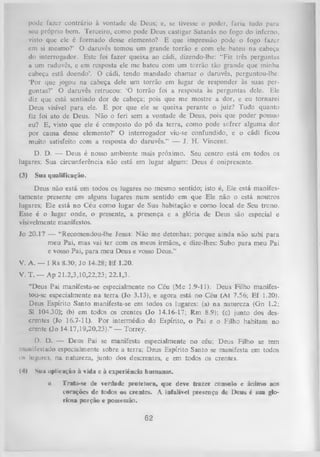 pude fazer contrário à vontade de Deus; e, se tivesse o poder, faria tudo paru
seu próprio bem. Terceiro, como pode Deus castigar Satanás no fogo do inferno,
visto que ele é formado desse elemento? E que impressão pode o fogo fazer
em si mesmo?’ O daruvês tomou um grande torrão e com ele bateu na cabeça
do interrogador. Este foi fazer queixa ao cádi, dizendo-lhe: “Fiz três perguntas
a um raduvês, e cm resposta ele me bateu com um torrão tão grande que minha
cabeça está doendo’. O cádi, tendo mandado chamar o daruvês, perguntou-lhe:
‘Por que jogou na cabeça dele um torrão em lugar de responder às suas per­
guntas?’ O daruvês retrucou: ‘O torrão foi a resposta às perguntas dele. Ele
diz que está sentindo dor de cabeça; pois que me mostre a dor, e eu tornarei
Deus visível para ele. E por que ele se queixa perante o juiz? Tudo quanto
fiz foi ato de Deus. N ão o feri sem a vontade de Deus, pois que poder possuo
eu? E, visto que ele é composto do pó da terra, como pode sofrer alguma dor
por causa desse elemento?’ O interrogador viu-se confundido, e o cádi ficou
muito satisfeito com a resposta do daruvês.” — J. H. Vincent.
D. D. — Deus é nosso ambiente mais próximo. Seu centro está em todos os
lugares; Sua circunferência não está em lugar algum: Deus é onipresente.
(3)

Sua qualificação.

Deus não está em todos os lugares no mesmo sentido; isto é, Ele está manifes­
tamente presente em alguns lugares num sentido em que Ele não o está noutros
lugares; Ele está no Céu como lugar de Sua habitação e como local de Seu trono.
Esse é o lugar onde, o presente, a presença e a glória de Deus são especial e
visivelmente manifestos.
Jo 20.17 — “Recomendou-lhe Jesus: Não me detenhas; porque ainda não subi para
meu Pai, mas vai ter com os meus irmãos, e dize-lhes: Subo para meu Pai
e vosso Pai, para meu Deus e vosso Deus.”
V. A. — I Rs 8.30; Jo 14.28; Ef 1.20.
V. T. — Ap 21.2,3,10,22,23; 22.1,3.
“Deus Pai manifesta-se especialmente no Céu (Mc 1.9-11). Deus Filho manifestou-se especialmente na terra (Jo 3.13), < agora está no Céu (At 7.56; Ef 1.20).
e
Deus Espírito Santo manifesta-se em todos os lugares: (a) na natureza (Gn 1.2;
SI 104.30); (b) em todos os crentes (Jo 14.16-17; Rm 8.9); (c) junto dos des­
crentes (Io 16.7-11). Por intermédio do Espírito, o Pai e o Filho habitam no
crente (Jo 14.17,19,20,23).” — Torrey.
D. D. — Deus Pai se manifesta especialmente no céu; Deus Filho se tem
numifestado especialmente sobre a terra; Deus Espírito Santo se manifesta em todos
i» lugares, na natureza, junto dos descrentes, e em todos os cientes.
(4)

Nu» aplicação à vida e à experiência humanas.
u

Trata-se de verdade protetora, que deve trazer consolo e ânimo aos
corações de todos os crentes. A infalível presença de Deus é sua glo­
riosa porção e possessão.

62

 