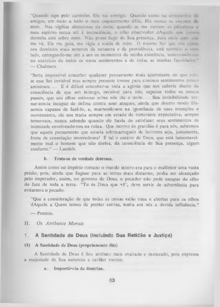 “Quando sigo pelo caminho, Ele vai comigo. Quando estou nu compmihiu >*
1
amigos, em meio a todo o meu esquecimento dEle, Ele nuncu ac cnquvi.
mim. Nas vigílias silenciosas da noite, quando se me cerram us pfilpelmi'» r
meu espírito recua até à incosciência, o olho observador dAquck' qui junini*
dormita está sobre mim. Não posso fugir da Sua presença, para onde qm i <
|iitme vá; Ele me guia, me vigia e cuida de mim. O mesmo Ser que nin it|nui
nos domínios mais remotos da natureza e da providência, está também 11 meu
lado, entregando-me um a um os momentos da minha existência, sustentando mi­
no exercício de todos os meus sentimentos e de todas as minhas faculdudcs "
— Chalmers.
“Seria impossível conceber qualquer pensamento mais apavorante do que este,
se esse Ser invisível mas sempre presente tivesse para conosco sentimentos pouco
amistosos. . . E é difícel conceber-se toda a agonia que nos caberia diante da
consciência de que um inimigo, invisíveL para nós, seguisse todos os nossos
passos, que seu olhar estivesse sobre nós dia e noite. . . Sua invisibilidade tornar-nos-ia incapaz de defesa contra seus ataques, ainda que doutro modo fôs­
semos capazes de fazê-lo, e, mantendo-nos na ignorância de suas intenções e
movimentos, ele nos traria sempre em estado de torturante expectativa, sempre
temerosos, nunca sabendo quando ele havia d-e satisfazer seus sentimentos de
inimizade envolvendo-nos na ruína. Que motivo de gratidão é para nós, sabermos
que aquele pensamento que estaria sobrecarregado de horrores seja, justamente,
fonte de consolação imorredoura! É tal o caráter de Deus, que está lamentavel­
mente mal o homem que não deriva, da consciência de Sua presença, algum
conforto.” — Landels.
b.

Trata-se de verdade detetora.

Assim como no império romano o mundo inteiro era para o malfeitor uma vasta
prisão, pois, ainda que fugisse para as terras mais distantes, podia ser alcançado
pelo imperador, assim, no governo de Deus, o pecador não pode escapar do olho
do Juiz de toda a terra. “T u és Deus que vê”, deve servir de advertência para
evitarmos o pecado.
“Que a consideração de que todas as coisas estão nuas e abertas para os olhos
dAquele a Quem temos de prestar contas, tenha em nós a devida influência.”
— Preston.
II.

Os A trib u to s M orais

1.

A Santidade de Deus (incluindo Sua Retidão e Justiça)

(I)

A Santidade de Deus (propriamente dita)

A Santidade de Deus é Seu atributo mais exaltado e destacado, pois expressa
a majestade de Sua natureza e caráter morais.
a.

Importância da doutrina.

63

 