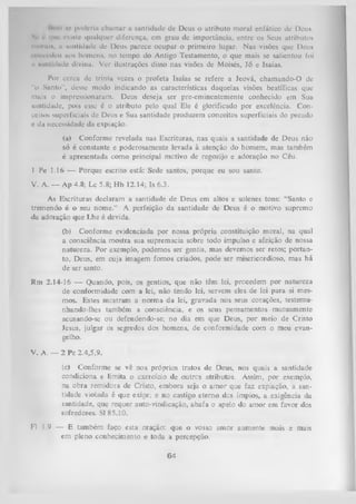 IKmii ho puderla chamar a santidade de Deus o atributo moral enfático dc Deus.
tf que cx ín I c qualquer diferença, em grau de importância, entre os Seus atributos
mural*, u «antidade dc Deus parece ocupar o primeiro lugar. Nas visões que Deus
l oncedcu aos homens, no tempo do Antigo Testamento, o que mais se salientou foi
ii xuntidade divina. Ver ilustrações disso nas visões dc Moisés, Jó e Isaías.
Sc

Por ccrca dc trinta vezes o profeta Isaías se refere a Jeová, cham ando-0 de
"o Santo", desse modo indicando as características daquelas visões beatíficas que
mais o impressionaram. Deus deseja ser pre-eminentemente conhecido em Sua
santidade, pois esse é o atributo pelo qual Ele é glorificado por excelência. Con­
ceitos superficiais de Deus e Sua santidade produzem conceitos superficiais do pecado
e du necessidade da expiação.
(a) Conforme revelada nas Escrituras, nas quais a santidade de Deus não
só é constante e poderosamente levada à atenção do homem, mas também
é apresentada como principal motivo de regozijo e adoração no Céu.
1 Pe 1.16 — Porque escrito está: Sede santos, porque eu sou santo.
V. A. — Ap 4.8; Lc 5.8; Hb 12.14; Is 6.3.
As Escrituras declaram a santidade de Deus em altos e solenes tons: “Santo e
tremendo é o seu nome.” A perfeição da santidade de Deus é o motivo supremo
da adoração que Lhe é devida.
(b) Conforme evidenciada por nossa própria constituição moral, na qual
a consciência mostra sua supremacia sobre todo impulso e afeição de nossa
natureza. Por exemplo, podemos ser gentis, mas devemos ser retos; portan­
to, Deus, em cuja imagem fomos criados, pode ser misericordioso, mas há
de ser santo.
Rm 2.14-16 — Quando, pois, os gentios, que não têm lei, procedem por natureza
de conformidade com a lei, não tendo lei, servem eles de lei para si mes­
mos. Estes mostram a norma da lei, gravada nos seus corações, testemu­
nhando-lhes também a consciência, e os seus pensamentos mutuamente
acusando-se ou defendendo-se; no dia em que Deus, por meio de Cristo
Jesus, julgar os segredos dos homens, de conformidade com o meu evan­
gelho.
V. A. — 2 Pe 2.4,5,9.
(c) Conforme se vê nos próprios tratos de Deus, nos quais a santidade
condiciona e limita o exercício de outres atributos. Assim, por exemplo,
na obra remidora de Cristo, embora seja o am or que faz expiação, a san­
tidade violada é que exige; e no castigo eterno dos ímpios, a exigência da
santidade, que requer auto-vindicação, abafa o apelo do amor em favor dos
sofredores. SI 85.10.
F1 1.9 — E também faço esta oração: que o vosso amor aumente mais e mais
em pleno conhecimento e toda a percepção.

64

 