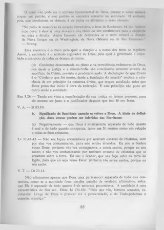 O
amor não pode ser o atributo fundumcntul dc Deus, porque o nnioi n'iii|>ii'
requer um padrão, e esse padrão sc encontra somente na santidade. O atribuiu,
pois, que condiciona os demais, é dc todos os atributos o mais elevado.
“N o pátio de manobras da estação ferroviária, a leste de Rochester, há um limncin
cujo dever é desviar uma alavanca uns cinco ou dez centímetros para a cmiihmiIu
ou para a direita. Assim fazendo, ele determina se o trem tomará 11 d in ito
de Nova Iorque ou de Washington, de Nova Orleans ou de São Francisco.”
— Strong.
Essa alavanca é o meio pelo qual a direção e o curso dos trens se regulam.
Assim, a santidade é o atributo regulador de Deus, pelo qual é governado e orien­
tado o exercício de todos os demais atributos.
(d) Conforme demonstrada no plano e na providência redentores de Deus,
nos quais a justiça e a misericórdia são conciliados somente através do
sacrifício de Cristo, previsto e predeterminado. A declaração de que Cristo
é o “Cordeiro que foi morto, desde a fundação do mundo” implica a exis­
tência de um princípio da natureza divina, que requer satisfação antes que
Deus possa dar início à obra da redenção. E esse princípio não pode ser
outro senão a santidade.
Rm 3.26 — Tendo em vista a manifestação da sua justiça no tempo presente, para
ele mesmo ser justo e o justificador daquele que tem fé em Jesus.
V. A. — SI 85.10.
b.

Significado de Santidade quando se refere a Deus. A título de defini­
ção, duas cousas podem ser inferidas das Escrituras;

(a) Negativamente — que Deus é inteiramente separado de tudo quanto
é mal e de tudo quanto conspurca, tanto em Si mesmo como em relação
a todas as Suas criaturas.
Lv 11.43-45 — Não vos façais abomináveis por nenhum enxame de criaturas, nem
por elas vos contaminareis, para não serdes imundos. Eu sou o Senhor
vosso Deus: portanto vós vos consagrareis, e sereis santos, porque eu sou
santo; e não vos contaminareis por nenhum enxame de criaturas que se
arrastam sobre a terra. Eu sou o Senhor, que ves faço subir da terra do
Egito, para que eu seja vosso Deus: portanto vós sereis santos, porque eu
sou santo.
V. T. — D t 23.14.
Não afirmamos apenas que Deus quer permanecer separado de tudo que con­
tamina, como se a santidade fosse simples questão de vontade; afirmamos, antes,
que Ele é separado de tudo quanto é de natureza pecaminosa. A santidade é uma
característica de Seu ser. Disse Jó (34.10): “ Pelo que vós, homens sensatos, es­
cutai-me: Longe de Deus o praticar ele a perversidade, e do Todo-poderoso o
cometer injustiça.”

65

 