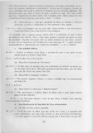 “Um Deus perverso, capaz de praticar iniqüidade, seria uma contradição de ter­
mos, um conceito impossível e inconcebível. Parece que Jó chegou a duvidar de
que o princípio pelo qual o universo é dirigido seja de absoluta eqüidade. Ele
precisava saber que Deus é isento de toda a prática do mal. Por mais oculto
que seja o significado de Seus tratos, Ele é sempre justo. Deus nunca fez mal
a nenhuma de Suas criaturas, nem nunca o fará.” — Evans.
(b) Positivamente — que por santidade de Deus se entende a absoluta
perfeição, a pureza e integridade de Sua natureza e Seu caráter.
I Jo 1.5 — Ora, a mensagem que da parte dele temos ouvido e vos anunciamos,
é esta: que Deus é luz, e não há nele
treva nenhuma.
“A santidade não é alguma pureza morta, não é a perfeição de uma estátua
de mármore sem defeito. Pois a vida, tanto quanto a pureza, faz parte da idéia
de santidade. Aqueles nos quais ‘não se achou mentira na sua boca’, perante
o trone, são os 'seguidores do Cordeiro por onde quer que vá’ — santa atividade
acompanhando e expressando seu estado de santidade.” — A. J. Gordon.
c.

Sua realidade bíblica.

SI 99.9 — Exaltai ao Senhor nosso Deus, e prostrai-vos ante o seu santo mente,
porque santo é o Senhor nosso Deus.
V. A. — Is 57.15; H a 1.13; 1 Pe 1.15,16.
(a)

Deus Pai é chamado de “Pai Santo”.

Jo 17.11 — Já não estou no mundo, mas eles continuam no mundo, ao passo que
eu vou para junto de ti. Pai santo, guarda-os em teu nome, que me deste,
para que eles sejam um, assim como nós.
(b)

Deus Filho é chamado “o Santo” .

A t 3.14 — Vós, porém, negastes o Santo e o Justo, e pedistes que vos concedessem
um homicida.
V. T. — Is 41.14.
(c)

Deus Espírito é chamado o “Espírito Santo” .

Ef 4.30 — N ão entristeçais o Espírito Santo de Deus, com o qual estais selados
para o dia da redenção.
D. D. — As Escrituras frisam o fato de que Deus é Santo; Sua natureza
moral essencial é Santidade.
d.

Sua Manifestação da Santidade de Deus, demonstrada:

(a)

No ódio de Deus contra o pecado.

«lc 1.13 — T u és- tao puro de olhos, que não podes ver o mal, e a opressão nao
podes contemplar; por que, pois, toleras os que procedem perfidamente,
e te calas quando o perverso devora aquele que é mais justo do que ele?

66

 