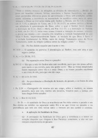 V. A. — Gn 6.5,6; Pv 15.9,26; Dt 25.16; Pv 6.16-19.
"Todo o sistema mosaico de abluções; as divisões do tabcrnáculo; ii «llvUttu < >
l>
povo em israelitas comuns, levitas, sacerdotes e Sumos Saccrdotcx, no* ( | i i h I i
eram permitidos diferentes graus de aproximação a Deus, sob condiçfcs cnlrilu
mente definidas; a insistência na necessidade de sacrifício como meio de «pio
ximação a Deus; as instruções dadas pelo Senhor a Moisés, em Bx 3.5; u Iumic.
em Js 5.15; a punição de Uzias, em 2 Cr 26.16-23; as ordens estritus n ImiuI.
cm referência à aproximação do Sinai, sobre o qual o Senhor leovíi di .<n i.
a destruição de Coré, D ata e Abirã, em N m 16.1-33; e a destruição de Nmlnlne Abiú, cm Lv 10.1-3; todas essas cousas tiveram a intenção de ensinar, salicnlm
c gravar nas mentes e nos corações dos israelitas a verdade fundamental de que
Deus é Santo, inaproximavelmente Santo. A verdade de que Deus é Santo 6
u verdade fundamental da Bíblia, tanto do Antigo Testamento como do Novo
Testamento, tanto da religião judaica como da religião cristã.” — Tottey.
(b)

N o Seu deleite naquilo que é santo e reto.

Pv 15.9 — O caminho do perverso é abominação ao Senhor, mas este ama o que
segue a justiça.
V. A. — Lv 20.26; 19.2.
(c)

N a separação entre Deus e o pecador.

Is 59.1-2 — Eis que a mão do Senhor não está encolhida, para que não possa salvar;
nem surdo o seu ouvido, para não poder ouvir. Mas as vossas iniqiiidades
fazem separação entre vós e o vosso Deus; e os vossos pecados encobrem
o seu resto de vós, para que vos nã.o ouça.
V. A. — Ef 2.13; Jo 14.6.
(d) Ao providenciar a libertação do homem, do pecado, e os frutos de uma
vida santa.
1 Pe 2.24 — Carregando ele mesmo em seu corpo, sobre o madeiro, os nossos
pecados, para que nós, mortos aos pecados, vivamos para a justiça; por
suas chagas fostes sarados.
V. A. — Rm 8.1-4; 6.22.
D. D. — A santidade de Deus se manifesta em Seu ódio contra o pecado e em
Seu deleite na retidão; na separação entre Ele e os que vivem no pecado; e na
providência que tem em vista tom ar santo o homem em seu caráter e conduta.
e.

A aplicação da Santidade de J>eus.

(a) A percepção da Santidade de Deus gera a reverência e o temor no
coração daqueles que chegam à Sua Presença consciente, a não ser que
estejam empedernidos no pecado.

67

 