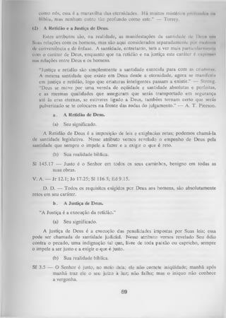 como nós, essa é a maravilha das eternidades. H á muitos mistério* profundo» tm
Bíblia, mas nenhum outro tão profundo como este.” — Torrey.
(2)

A Retidão c a Justiça de Deus.

Estes atributos são, na realidade, as manifestações da santidade dc Dou» <111
Suas relações com os homens, mas são aqui considerados separadamente poi motivo*
d c conveniência e de ênfase. A santidade, entretanto, tem a ver mais particullu i i u m i U i
com o caráter de Deus, enquanto que na retidão e na justiça este caráter é n p n w i
iiiin relações entre Deus e os homens.
“Justiça e retidão são simplesmente a santidade exercida para com as criatumn
A mesma santidade que existe em Deus desde a eternidade, agora se manifcslii
cm justiça e retidão, logo que criaturas inteligentes passam a existir.” — Strong.
“Deus se meve por uma vereda de eqüidade e santidade absolutas e perfeitas,
c as mesmas qualidades que asseguram que serás transportado em segurança
até às eras eternas, se estiveres ligado a Deus, também tornam certo que serás
pulverizado se te colocares na frente das rodas do julgamento.” — A. T. Pierson.
a.

A Retidão de Deus.

(a)

Seu significado.

A Retidão de Deus é a imposição de leis e exigências retas; podemos chamá-la
dc santidade legislativa. Nesse atributo vemos revelado o empenho de Deus pela
santidade que sempre o impele a fazer e a exigir o que é reto.
(b)

Sua realidade bíblica.

SI 145.17 — Justo é o Senhor em todos os seus caminhos, benigno em todas as
suas obras.
V. A. — Jr 12.1; Jo 17.25; SI 116.5; E d9.15.
D. D. — Todos os requisitos exigidos por Deus aos homens, são absolutamente
retos em seu caráter.
b.

A Justiça de Deus.

“A Justiça é a execução da retidão.”
(a)

Seu significado.

A justiça de Deus é a execução das penalidades impostas por Suas leis; essa
pode ser chamada de santidade judicial. Nesse atributo vemos revelado Seu ódio
contra o pecado, um a indignação tal que, livre de toda paixão ou capricho, sempre
0 impele a ser justo e a exigir o que é justo.
(b)

Sua realidade bíblica.

Sf 3.5 — O Senhor é justo, no meio dela.; ele não comete iniqüidade; manhã após
manhã traz ele o seu juízo à luz; não falha; mas o iniquo não conhece
a vergonha.

69

 