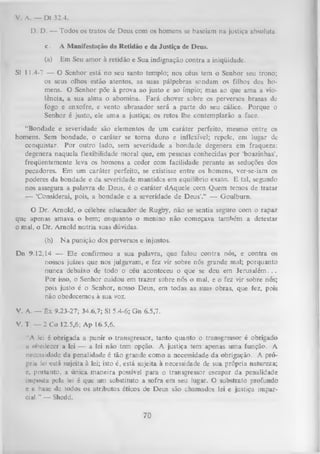 V. A. — Dt 32.4.
D. D. — Todos os tratos de Deus com os homens se baseiam na justiça absoluta,
c.

A Manifestação da Retidão e da Justiça de Deus.

(a)

Em Seu amor à retidão e Sua indignação contra a iniqüidade.

SI 11.4-7 — O Senhor está no seu santo templo; nos céus tem o Senhor seu trono;
os seus olhos estão atentos, as suas pálpebras sondam os filhos dos ho­
mens. O Senhor põe à prova ao justo e ao ímpio; mas ao que ama a vio­
lência, a sua alma o abomina. Fará chover sobre os perversos brasas de
fogo e enxofre, e vento abrasador será a parte do seu cálice. Porque o
Senhor é justo, ele ama a justiça; os retos lhe contemplarão a face.
“Bondade e severidade são elementos de um caráter perfeito, mesmo entre os
homens. Sem bondade, o caráter se torna duro e inflexível; repele, em lugar dc
conquistar. Por outro lado, sem severidade a bondade degenera em fraqueza;
degenera naquela flexibilidade moral que, em pessoas conhecidas por ‘boazinhas’,
freqüentemente leva os homens a ceder com facilidade perante as seduções dos
pecadores. Em um caráter perfeito, se existisse entre os homens, ver-se-iam os
poderes da bondade e da severidade mantidos em equilíbrio exato. E tal, segundo
nos assegura a palavra de Deus, é o caráter dAquele com Quem temos de tratar
— ‘Considerai, pois, a bondade e a severidade de Deus’.’’ — Goulburn.
O Dr. Amold, o célebre educador de Rugby, não se sentia seguro com o rapaz
que apenas amava o bem; enquanto o menino não começava também a detestar
o mal, o Dr. Amold nutria suas dúvidas.
(b)

N a punição dos perversos e injustos.

Dn 9.12, L4 — Ele confirmou a sua palavra, que falou contra nós, e contra os
nossos juizes que nos julgavam, e fez vir sobre nós grande mal; porquanto
nunca debaixo de todo o céu aconteceu o que se deu em Jerusalém. . .
Por isso, o Senhor cuidou em trazer sobre nós o mal, e o fez vir sobre nós;
pois justo é o Senhor, nosso Deus, em todas as suas obras, que fez, pois
não obedecemos à sua voz.
V. A. — Êx 9.23-27; 34.6,7; SI 5.4-6; Gn 6.5,7.
V. T — 2 Co 12.5,6; Ap 16.5,6.
"A lei é obrigada a punir o transgressor, tanto quanto o transgressor é obrigado
n obedecer a lei — a lei não tem opção. A justiça tem apenas uma função. A
necessidade da penalidade é tão grande como a necessidade da obrigação. A pró­
pria lei está sujeita à lei; isto é, está sujeita à necessidade de sua própria natureza;
e, portanto, a única maneira possível para o transgressor escapar da penalidade
imposta pela lei é que um substituto a sofra em seu lugar.O substrato profundo
e a base de todos os atributos éticos de Deus sãochamados
lei e justiça impar­
cial."’ — Shedd.

70

!

 