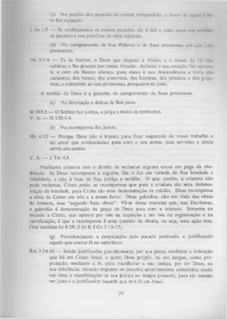 (c) No perdão dos pecados do crcntc arrependido, a favor dc quem < rU
to fez expiação.
I Jo 1.9 — Se confessarmos os nossos pecados, ele é fiel e justo puni no* pridoni
os pecados e nos purificar de toda injustiça.
(d) N o cumprimento de Sua Palavra e de Suas promessas uo# que I lie
pertencem.
Ne 9.7-8 — Tu és Senhor, o Deus que elegeste a Abrão, e o tiraste de Ui dou
caldeus, e lhe puseste por nome Abraão. Achaste o seu coração fiel permite
ti, e com ele fizeste aliança, para dares à sua descendência a terra do*
cananeus, dos heteus, dos amorreus, dos ferezeus, dos jebuseus e dos girgii
seus, e cumpriste as tuas promessas, porquanto és justo.
A retidão de Deus é a garantia do cumprimento de Suas promessas.
(e)

N a libertação e defesa de Seu povo.

SI 103.6 — O Senhor faz justiça, e julga a todos os oprimidos.
V. A. — SI 129.1-4.
(f)

N a recompensa dos justos.

Hb 6.10 — Porque Deus não é injusto para ficar esquecido do vosso trabalho e
do amor que evidenciastes para com o seu nome, pois servistes e ainda
servis aos santos.
V. A. — 2 Tm 4.8.
Nenhuma criatura tem o direito de reclamar alguma cousa em paga da obe­
diência. Se Deus recompensa a alguém, Ele o faz em virtude de Sua bondade e
fidelidade, e não à base de Sua justiça e retidão. O que, porém, a criatura não
pode reclamar, Cristo pode; as recompensas qu>e para a criatura são uma demons­
tração de bondade, para Cristo são um a demonstração de retidão. Deus recompensa
a obra de Cristo em nós e a nosso favor. Deus galardoa, não em vista das obras
do homem, mas “segundo Suas obras” . Vê-se dessa maneira que, nas Escrituras,
o galardão é demonstração da graça de Deus para com a criatura. Somente no
tocante a Cristo, que operou por nós na expiação e em nós na regeneração e na
santificação, é que a recompensa é um a questão de dívida, ou seja, uma ação reta.
(Ver também Jo 6.29; 2 Jo 8; I Co 3.11-15).
(g) Providenciando a propiciação pelo pecado perdoado, e justificando
aquele que exerce fé no substituto.
Rm 3.24-26 — Sendo justificados gratuitamente, por sua graça, mediante a redenção
que há em Cristo Jesus; a quem Deus propôs, no seu sangue, como pro­
piciação, mediante a fé, para manifestar a sua justiça, por ter Deus, na
sua tolerância, deixado impunes os pecados anteriormente cometidos; tendo
em vista a manifestação da sua justiça no tempo presente, para ele mesmo
ser justo e o justificador daquele que tem fé em Jesus.

71

 