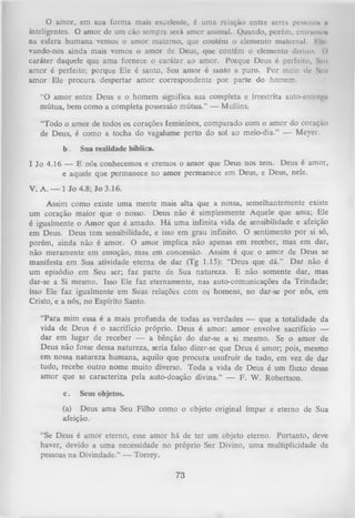 O
amor, em sua form a mais excelente, é uma relação entre seres peuoui» o
inteligentes. O amor de um cão sempre será amor animal. Quando, porém, cntrumo»
na esfera humana vemos o amor materno, que contém o elemento maternal. Eli'
vando-nos ainda mais vemos o amor de Deus, que contém o elemento divino. ()
caráter daquele que ama fornece o caráter ao amor. Porque Deus é perfeito. Seu
amor é perfeito; porque Ele é santo, Seu amor é santo e puro. Por meio do Seu
amor Ele procura despertar am or correspondente por parte do homem.
“O amor entre Deus e o homem significa sua completa e irrestrita auto-cntiej’u
,
mútua, bem como a completa possessão mútua.” — Mullins.
‘T od o o amor de todos os corações femininos, comparado com o amor do coração
de Deus, é como a tocha do vagalume perto do sol ao meio-dia.” — Meyer.
b.

Sua realidade bíblica.

I Jo 4.16 — E nós conhecemos e cremos o amor que Deus nos tem. Deus é amor,
e aquele que permanece no amor permanece em Deus, e Deus, nele.
V. A. — 1 Jo 4.8; Jo 3.16.
Assim como existe uma mente mais alta que a nossa, semelhantemente existe
um coração maior que o nosso. Deus não é simplesmente Aquele que ama; Ele
é igualmente o Amor que é amado. H á um a infinita vida de sensibilidade e afeição
em Deus. Deus tem sensibilidade, e isso em grau infinito. O sentimento por si só,
porém, ainda não é amor. O amor implica não apenas em receber, mas em dar,
não meramente cm emoção, mas em concessão. Assim é que o amor de Deus se
manifesta em Sua atividade eterna de dar (Tg 1.15): “Deus que dá.” D ar não é
um episódio em Seu ser; faz parte de Sua natureza. E não somente dar, mas
dar-se a Si mesmo. Isso Ele faz eternamente, nas auto-comunicações da Trindade;
isso Ele faz igualmente em Suas relações com os homens, no dar-se por nós, em
Cristo, e a nós, no Espírito Santo.
“Para mim essa é a mais profunda de todas as verdades — que a totalidade da
vida de Deus é o sacrifício próprio. Deus é amor: amor envolve sacrifício —
dar em lugar de receber — a bênção do dar-se a si mesmo. Se o amor de
Deus não fosse dessa natureza, seria falso dizer-se que Deus é amor; pois, mesmo
em nossa natureza humana, aquilo que procura usufruir de tudo, em vez de dar
tudo, recebe outro nome muito diverso. Toda a vida de Deus é um fluxo desse
amor que se caracteriza pela auto-doação divina.” — F. W. Robertson.
c.

Seus objetos.

(a) Deus ama Seu Filho como o objeto original ímpar e eterno de Sua
afeição.
“Se Deus é amor eterno, esse amor há de ter um objeto eterno. Portanto, deve
haver, devido a uma necessidade no próprio Ser Divino, uma multiplicidade de
pessoas na Divindade.” — Torrey.

73

 