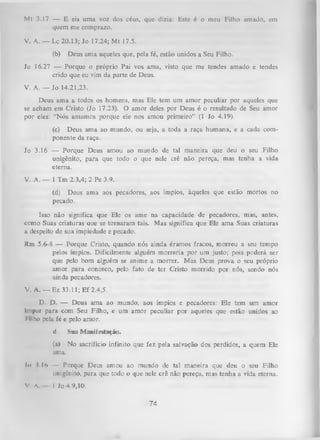 Mt 3.17 — E eis uma voz dos céus, que dizia: Este é o meu Filho amado, em
quem me comprazo.
V. A. — Lc 20.13; Jo 17.24; Mt 17.5.
(b)

Deus ama aqueles que, pela fé, estão unidos a Seu Filho.

Jo 16.27 — Porque o próprio Pai vos ama, visto que me tendes amado e tendes
crido que eu vim da parte de Deus.
V. A. — Jo 14.21,23.
Deus ama a todos os homens, mas Ele tem um amor peculiar por aqueles que
se acham em Cristo (Jo 17.23). O amor deles por Deus é o resultado de Seu amor
por eles: “Nós amamos porque ele nos amou primeiro” (1 Jo 4.19).
(c) Deus ama ao mundo, ou seja, a toda a raça humana, e a cada com­
ponente da raça.
Jo 3.16 — Porque Deus amou ao mundo de tal maneira que deu o seu Filho
unigênito, para que todo o que nele crê não pereça, mas tenha a vida
eterna.
V. A. — 1 Tm 2.3,4; 2 Pe 3.9.
(d) Deus ama aos pecadores, aos ímpios, àqueles que estão mortos no
pecado.
Isso não significa que Ele os ame na capacidade de pecadores, mas, antes,
como Suas criaturas que se tornaram tais. Mas significa que Ele ama Suas criaturas
a despeito de sua impiedade e pecado.
Rm 5.6-8 — Porque Cristo, quando nós ainda éramos fracos, morreu a seu tempo
pelos ímpios. Dificilmente alguém m orreria por um justo; pois poderá ser
que pelo bom alguém se anime a morrer. Mas Deus prova o seu próprio
amor para conosco, pelo fato de ter Cristo morrido por nós, sendo nós
ainda pecadores.
V. A. — Ez 33.11; Ef 2.4,5.
D. D. — Deus ama ao mundo, aos ímpios e pecadores: Ele tem um amor
impar para com Seu Filho, e um amor peculiar por aqueles que estão unidos ao
l ilho pela fé e pelo amor.
d.

Sua Manifestação.

(a) No sacrifício infinito que fez pela salvação dos, perdidos, a quem Ele
ama.
Io 1.16

Porque Deus amou ao mundo de tal maneira que deu o seu Filho
unigênito, para que todo o que nele crê não pereça, mas tenha a vida eterna.

V A

I Jo 4 9,10.

74

 