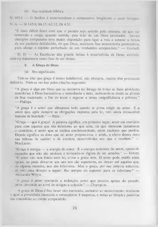 (h)

Sua realidade bíblica.

SI 103.8 — O Senhor é misericordioso e compassivo; longânimo e assaz benigno.
V. A. — SI 145.8; 86.15; 62.12; Dt 4.31.
“ ê mais difícil fazer com que o pecado seja sentido pela criatura, do que ser
removida a carga, quando sentida, pela mão de um Deus perdoador. Jamais
cirurgião compassivo teve maior disposição para ligar a veia e suturar a ferida
de seu paciente desfalecido, do que Deus, mediante Sua misericórdia perdoadora,
para aliviar o espírito perturbado de um verdadeiro arrependido.” — Gurnall.
D. D. — As Escrituras dão grande ênfase à misericórdia de Deus; estabeleccm-na claramente como fato do ser divino.
b.

A G raça de Deus.

(a)

Seu significado.

Tem-se dito que graça é termo indefinível; não obstante, muitos têm procurado
defini-lo. Pode-se ver isso pelas citações seguintEs:
“A graça é algo em Deus que se encontra no âmago de tedas as Suas atividades
remidoras; é Deus baixando-se e estendendo a mão, inclinando-se desde as alturas
de Sua majestade, a fim de tocar e segurar a nossa insignificância e pobreza.”
— Phillips.
“A graça é o amor que ultrapassa tudo quanto se pessa exigir do amor. É o
amor que, após cumprir as obrigações impostas pela lei, tem ainda inexaurível
tesouro de bondade.” — Dale.
“G raça — que é graça? A palavra significa, em primeiro lugar, amor em exercício
para com aqueles que são inferiores ao que ama, ou que merecem justamente
o contrário; é amor que se inclina condescendente, amor paciente que perdoa.
Depois significa os dons que tal amor proporciona; e ainda, o efeito desses dons
nas belezas de caráter e de conduta desenvolvidas nos que o recebem.” —
MacLaren.
“Graça, é energia — a energia do amor. É a energia remidora do amor, operando
naqueles que não são amáveis e tornando-os dignos de ser amados.” — Jowett.
“O amor não tem limite nem lei, ccmo a graça tem. O amor pode existir entre
iguais, ou pode elevar-se aos que nos são superiores, ou descer até aqueles que,
dc alguma maneira, nos são inferiores. Mas a graça, por sua própria natureza,
só tem uma direção a seguir: flui sempre do superior para os inferiores.’’ —
Alexander Whyte.
"A graça é amor operando a redenção; amor que persiste apesar do pecado;
amor descendo ao nível do indigno e culpado.” — Champion.
A graça de Deus é Seu favor não merecido, contrário ao merecimento, mediante
o qual a penalidade merecida e conseqüente é suspensa, e todas as bênçãos positivas
são concedidas ao crente arrependido.

78

 