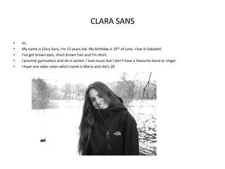 CLARA SANS
•
•
•
•
•

Hi,
My name is Clara Sans, I’m 15 years old. My birthday is 19 th of June. I live in Sabadell.
I’ve got brown eyes, short brown hair and I’m short.
I practise gymnastics and ski in winter. I love music but I don’t have a favourite band or singer.
I have one older sister who’s name is Maria and she’s 20.

 