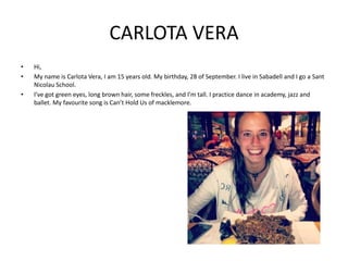 CARLOTA VERA
•
•
•

Hi,
My name is Carlota Vera, I am 15 years old. My birthday, 28 of September. I live in Sabadell and I go a Sant
Nicolau School.
I’ve got green eyes, long brown hair, some freckles, and I’m tall. I practice dance in academy, jazz and
ballet. My favourite song is Can’t Hold Us of macklemore.

 