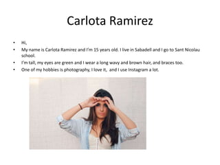 Carlota Ramirez
•
•
•
•

Hi,
My name is Carlota Ramirez and I’m 15 years old. I live in Sabadell and I go to Sant Nicolau
school.
I’m tall, my eyes are green and I wear a long wavy and brown hair, and braces too.
One of my hobbies is photography, I love it, and I use Instagram a lot.

 