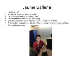 Jaume Gallemí
•
•
•
•
•
•
•

Hey Adrianna !
My name is Jaume but James in english.
I'm 16 years old and I’m studying 4th ESO.
I’ve lot of hobbies because I like lot of things.
One of my hobbies is sports. I try to do all the sport that’s possible.
Another of my hobbies is going to do fishing in a lake with my father and grandma.
I’m a good student too.

 