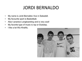 JORDI BERNALDO
•
•
•
•
•

My name is Jordi Bernaldo.I live in Sabadell.
My favourite sport is Basketball,
Also I practice Longboarding and is very cool!
My favorite type of music is rap or Dubstep.
I like a lot Wiz Khalifa,

 