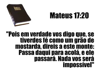 Mateus 17:20
"Pois em verdade vos digo que, se
tiverdes fé como um grão de
mostarda, direis a este monte:
Passa daqui para acolá, e ele
passará. Nada vos será
impossível"

 