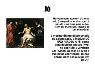 Jó
Homem esse, que um dia teve
tudo (prosperidade, status,etc),
mas de uma hora para outra,
sem ter merecido, tornou-se
um miserável.

E mesmo diante desse estado
de calamidade, o incrível: JÓ
NÃO PERDEU A FÉ, como
está descrito em seu livro,
no capítulo 1 versículo
22: "Assim, apesar de tudo o
que havia acontecido, Jó não
pecou, nem pôs a culpa em
Deus.“

 