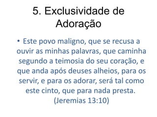 5. Exclusividade de
Adoração
• Este povo maligno, que se recusa a
ouvir as minhas palavras, que caminha
segundo a teimosia do seu coração, e
que anda após deuses alheios, para os
servir, e para os adorar, será tal como
este cinto, que para nada presta.
(Jeremias 13:10)

 