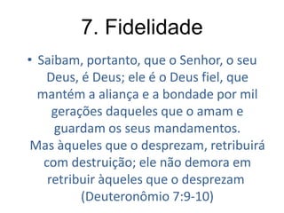 7. Fidelidade
• Saibam, portanto, que o Senhor, o seu
Deus, é Deus; ele é o Deus fiel, que
mantém a aliança e a bondade por mil
gerações daqueles que o amam e
guardam os seus mandamentos.
Mas àqueles que o desprezam, retribuirá
com destruição; ele não demora em
retribuir àqueles que o desprezam
(Deuteronômio 7:9-10)

 