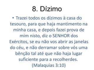 8. Dízimo
• Trazei todos os dízimos à casa do
tesouro, para que haja mantimento na
minha casa, e depois fazei prova de
mim nisto, diz o SENHOR dos
Exércitos, se eu não vos abrir as janelas
do céu, e não derramar sobre vós uma
bênção tal até que não haja lugar
suficiente para a recolherdes.
(Malaquias 3:10)

 