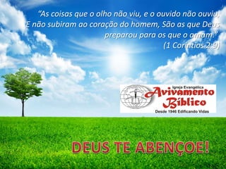 “As coisas que o olho não viu, e o ouvido não ouviu,
E não subiram ao coração do homem, São as que Deus
preparou para os que o amam.”
(1 Coríntios 2:9)

 