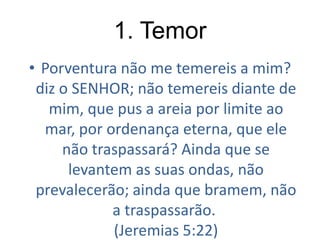 1. Temor
• Porventura não me temereis a mim?
diz o SENHOR; não temereis diante de
mim, que pus a areia por limite ao
mar, por ordenança eterna, que ele
não traspassará? Ainda que se
levantem as suas ondas, não
prevalecerão; ainda que bramem, não
a traspassarão.
(Jeremias 5:22)

 