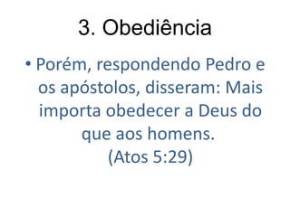 3. Obediência
• Porém, respondendo Pedro e
os apóstolos, disseram: Mais
importa obedecer a Deus do
que aos homens.
(Atos 5:29)

 