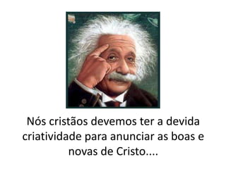 Nós cristãos devemos ter a devida
criatividade para anunciar as boas e
novas de Cristo....

 