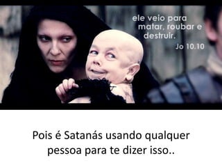 Pois é Satanás usando qualquer
pessoa para te dizer isso..

 