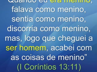 “Quando eu era menino,
falava como menino,
sentia como menino,
discorria como menino,
mas, logo que cheguei a
ser homem, acabei com
as coisas de menino”
(I Coríntios 13:11)

 