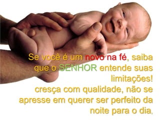 Se você é um novo na fé, saiba
que o SENHOR entende suas
limitações!
cresça com qualidade, não se
apresse em querer ser perfeito da
noite para o dia,

 