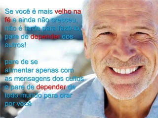 Se você é mais velho na
fé e ainda não cresceu,
não é tarde para fazê-lo,
pare de depender dos
outros!
pare de se
alimentar apenas com
as mensagens dos cultos
e pare de depender de
todo mundo para orar
por você

 