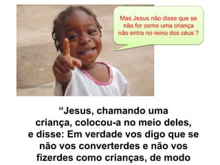Mas Jesus não disse que se
não for como uma criança
não entra no reino dos céus ?

“Jesus, chamando uma
criança, colocou-a no meio deles,
e disse: Em verdade vos digo que se
não vos converterdes e não vos
fizerdes como crianças, de modo

 