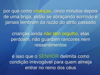 por que como crianças, cinco minutos depois
de uma briga, estão se abraçando sorrindo e
jamais lembram da razão do atrito passado

crianças ainda não têm orgulho, elas
perdoam, não guardam rancores nem
ressentimentos
é isso que o SENHOR delimita como
condição irrevogável para quem almeja
entrar no reino dos céus

 