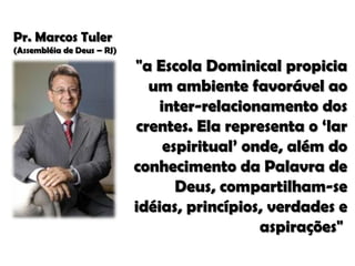 Pr. Marcos Tuler
(Assembléia de Deus – RJ)

"a Escola Dominical propicia
um ambiente favorável ao
inter-relacionamento dos
crentes. Ela representa o ‘lar
espiritual’ onde, além do
conhecimento da Palavra de
Deus, compartilham-se
idéias, princípios, verdades e
aspirações"

 
