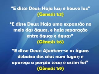 “E disse Deus: Haja luz; e houve luz”
(Genesis 1:3)
“E disse Deus: Haja uma expansão no
meio das águas, e haja separação
entre águas e águas”
(Gênesis 1:6)
“E disse Deus: Ajuntem-se as águas
debaixo dos céus num lugar; e
apareça a porção seca; e assim foi”
(Gênesis 1:9)

 