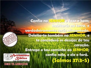Confia no SENHOR e faze o bem;
habitarás na terra, e
verdadeiramente serás alimentado.
Deleita-te também no SENHOR, e
te concederá os desejos do teu
coração.
Entrega o teu caminho ao SENHOR;
confia nele, e ele o fará.

(Salmos 37:3-5)

 