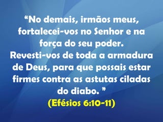 “No demais, irmãos meus,
fortalecei-vos no Senhor e na
força do seu poder.
Revesti-vos de toda a armadura
de Deus, para que possais estar
firmes contra as astutas ciladas
do diabo. ”
(Efésios 6:10-11)

 