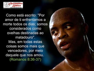 Como está escrito: "Por
amor de ti enfrentamos a
morte todos os dias; somos
considerados como
ovelhas destinadas ao
matadouro".
Mas, em todas estas
coisas somos mais que
vencedores, por meio
daquele que nos amou.
(Romanos 8:36-37)

 