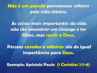 Não é um pecado permanecer solteiro
pela vida inteira.
As coisas mais importantes da vida
não são encontrar um cônjuge e ter
filhos, mas servir a Deus.
Pessoas casadas e solteiras são de igual
importância para Deus.
Exemplo: Apóstolo Paulo (1 Coríntios 7:7-8)

 