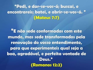 “Pedi, e dar-se-vos-á; buscai, e
encontrareis; batei, e abrir-se-vos-á. ”
(Mateus 7:7)

“E não sede conformados com este
mundo, mas sede transformados pela
renovação do vosso entendimento,
para que experimenteis qual seja a
boa, agradável, e perfeita vontade de
Deus.”
(Romanos 12:2)

 
