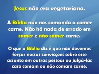 Jesus não era vegetariano.
A Bíblia não nos comanda a comer
carne. Não há nada de errado em
comer e não comer carne.
O que a Bíblia diz é que não devemos
forçar nossas convicções sobre esse
assunto em outras pessoas ou julgá-las
caso comam ou não comam carne.

 