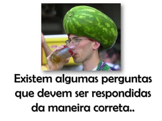 Existem algumas perguntas
que devem ser respondidas
da maneira correta..

 