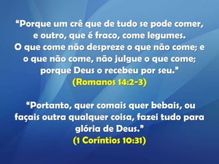 “Porque um crê que de tudo se pode comer,
e outro, que é fraco, come legumes.
O que come não despreze o que não come; e
o que não come, não julgue o que come;
porque Deus o recebeu por seu.”
(Romanos 14:2-3)
“Portanto, quer comais quer bebais, ou
façais outra qualquer coisa, fazei tudo para
glória de Deus.”
(1 Coríntios 10:31)

 