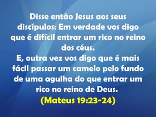 Disse então Jesus aos seus
discípulos: Em verdade vos digo
que é difícil entrar um rico no reino
dos céus.
E, outra vez vos digo que é mais
fácil passar um camelo pelo fundo
de uma agulha do que entrar um
rico no reino de Deus.

(Mateus 19:23-24)

 
