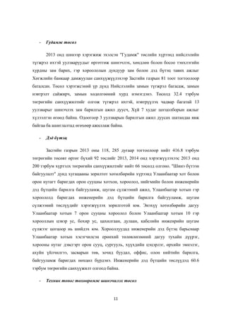 - Гудамж төсөл
2013 онд шинээр хэрэгжиж эхэлсэн "Гудамж" төслийн хүрээнд нийслэлийн
түгжрэл ихтэй уулзваруудыг өргөтгөж шинэчлэх, хөндлөн болон босоо тэнхлэгийн
хурдны зам барих, гэр хороололын дундуур зам болон дэд бүтэц тавих ажлыг
Хөгжлийн банкаар дамжуулан санхүүжүүлэхээр Засгийн газрын 81 тоот тогтоолоор
баталсан. Төсөл хэрэгжсэний үр дүнд Нийслэлийн замын түгжрэл багасаж, замын
нэвтрэлт сайжирч, замын хөдөлгөөний хурд нэмэгдэнэ. Төсөлд 32.4 тэрбум
төгрөгийн санхүүжилтийг олгож түгжрэл ихтэй, нэвтрүүлэх чадвар багатай 13
уулзварыг шинэчлэх зам барилгын ажил дуусч, Хүй 7 худаг цогцолборын ажлыг
хүлээлгэн өгөөд байна. Одоогоор 3 уулзварын барилгын ажил дуусах шатандаа явж
байгаа ба ашиглалтад өгөхөөр ажиллаж байна.
- Дэд бүтэц
Засгийн газрын 2013 оны 118, 285 дугаар тогтоолоор нийт 416.8 тэрбум
төгрөгийн төсөвт өртөг бүхий 92 төслийг 2013, 2014 онд хэрэгжүүлэхээс 2013 онд
200 тэрбум хүртэлх төгрөгийн санхүүжилтийг нийт 66 төсөлд олгоно. "Шинэ бүтээн
байгуулалт" дунд хугацааны зорилтот хөтөлбөрийн хүрээнд Улаанбаатар хот болон
орон нутагт баригдах орон сууцны хотхон, хороолол, нийгмийн болон инженерийн
дэд бүтцийн барилга байгууламж, шугам сүлжээний ажил, Улаанбаатар хотын гэр
хороололд баригдах инженерийн дэд бүтцийн барилга байгууламж, шугам
сүлжээний төслүүдийг хэрэгжүүлэх зорилготой юм. Энэхүү хөтөлбөрийн дагуу
Улаанбаатар хотын 7 орон сууцны хороолол болон Улаанбаатар хотын 10 гэр
хорооллын цэвэр ус, бохир ус, цахилгаан, дулаан, кабелийн инженрийн шугам
сүлжээг цогцоор нь шийдэх юм. Хорооллуудад инженерийн дэд бүтэц барьснаар
Улаанбаатар хотын хэсэгчилсэн ерөнхий төлөвлөгөөний дагуу тухайн дүүрэг,
хорооны нутаг дэвсгэрт орон сууц, сургууль, хүүхдийн цэцэрлэг, өрхийн эмнэлэг,
ахуйн үйлчилгээ, засварын төв, зочид буудал, оффис, олон нийтийн барилга,
байгууламж баригдах нөхцөл бүрдэнэ. Инженерийн дэд бүтцийн төслүүдэд 60.6
тэрбум төгрөгийн санхүүжилт олгоод байна.
- Техник тоног төхөөрөмж шинэчилэх төсөл
11
 
