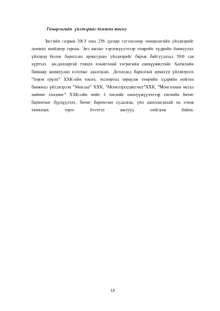 -Төмөрлөгийн үйлдвэрийг дэмжих төсөл
Засгийн газрын 2013 оны 256 дугаар тогтоолоор төмөрлөгийн үйлдвэрийг
дэмжих шийдвэр гарсан. Энэ ажлыг хэрэгжүүлэхээр төмрийн хүдрийн баяжуулах
үйлдвэр болон барилгын арматурын үйлдвэрийг барьж байгуулахад 50.0 сая
хүртэлх ам.доллартай тэнцэх хэмжээний төгрөгийн санхүүжилтийг Хөгжлийн
банкаар дамжуулан олгохыг даалгасан. Дотоодод барилгын арматур үйлдвэрлэх
"Бэрэн групп" ХХК-ийн төсөл, экспортод зориулж төмрийн хүдрийн нойтон
баяжмал үйлдвэрлэх "Монлаа" ХХК, "Монголросцветмет"ХХК, "Монголиан метал
майниг холдинг" ХХК-ийн нийт 4 төслийг санхүүжүүлэхээр төслийн бичиг
баримтын бүрдүүлэлт, бичиг баримтын судалгаа, үйл ажиллагаатай нь очиж
танилцах зэрэг бэлтгэл ажлууд хийгдэж байна.
13
 