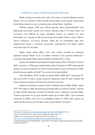 1.3 рийн хязгаарын талаархи судлаачдын байр суурьӨ
Өрийн хязгаар нь манай улсын хувьд 40 хувиас хэтэрхгүй байхаар тусгасан
байдаг. Гэвч тус хязгаар нь эдийн засгийн өсөлтөд сөрөг нөлөө үзүүлж, чөдөр тушаа
болж байгаа талаар хэд хэдэн судлаачид санал нийлж байна. тухайлбал;
УИХ-ын гишүүн, УИХ дахь АН-ын бүлгийн дарга Д.Эрдэнэбатийн2
үзэж
байгаагаар болзээлжих эрхийн дээд хэмжээг Засгийн газар 2.5 их наяд төгрөг гэж
тогтоосон. Гэвч ДНБ-ий 40 хувьд хязгаарлах болсон тул бидний зээл авах
боломжийн дээд хязгаар нь 600 сая ам.доллар болж байна. Монгол улсыг 2020 он
хүртэл хөгжүүлэх, дэд бүтэц, үйлдвэр, төмөр зам, аж үйлдвэрийн парк зэрэг
шаардлагатай бүхий л томоохон төслүүдийг хэрэгжүүлэхэд 60 орчим тэрбум
ам.доллар хэрэгтэй гэж үзжээ.
Харин гадаад өрийн ДНБ-д эзлэх хувь хэмжээ дэлхийн улс орнуудад
харилцан адилгүй байдаг ба яг тэд байвал оновчтой гэсэн судалгаа байдаггүй ч
судлаачид өөр өөрийн байр сууриа илэрхийлсээр байгаа билээ. Үүнд:
Carmen M. Reinhart болон Kenneth S.Rogoff нарын (2010) “Growth in a Time of
Debt” судалгаа нь “When gross external debt reaches 60 percent of GDP, annual growth
declines by about two percent; for levels of external debt in excess of 90 percent of GDP,
growth rates are roughly cut in half” гэсэн дүгнэлтэнд хүрсэн байна3
.
Anis Chowdhury, 20104
“Is there an optimal debt-to-GDP ratio?” судалгаанд ЗГ-
ийн өр нь 2030 он хүртэл өндөр хөгжилтэй орнуудын хувьд 60 хувь, хөгжиж буй
болон хөгжингүй орнуудад 40 хувьд бол оновчтой гэж үзсэн.
Европын төв банкны судлаач Cristina Checherita болон Philipp Rother нарын
2010 “The impact of high and growing government debt on economic growth” судалгаа
нь Евро бүсийн орнуудын сүүлийн 40 жилийн мэдээг хамруулан судалсан байна.
Тэдний судалгааны гол үр дүнд засгийн газрын өр нь бодит ДНБ -д урт хугацаанд
нөлөөлдөг ба ДНБ-д эзлэх ЗГ-н өр төлбөрийн хэмжээ нь 70-80 хувьд хүрсэн үед
эдийн засгийн өсөлтөд хүчтэй сөрөг нөлөө үзүүлж байгааг тогтоожээ5
.
2
Эх сурвалж: http://www.uildverjilt.mn/yariltslaga-54813506513502.html2013.11.16
3
American Economic Review: Papers & Proceedings 100 (May 2010): 573–
578http://www.aeaweb.org/articles.php?doi=10.1257/aer.100.2.573
4
http://www.voxeu.org/debates/commentaries/there-optimal-debt-gdp-ratio
5
Cristina Checherita болон Philipp Rother нарын 2010 “The impact of high and growing government debt
on economic growth”
15
 